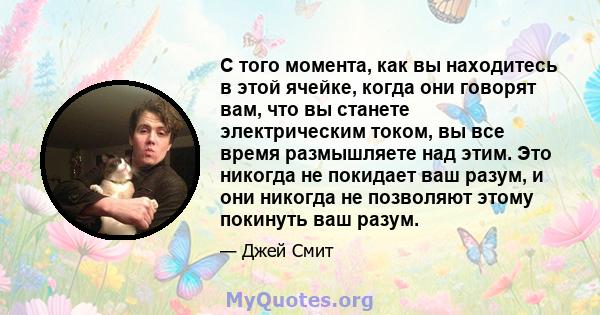 С того момента, как вы находитесь в этой ячейке, когда они говорят вам, что вы станете электрическим током, вы все время размышляете над этим. Это никогда не покидает ваш разум, и они никогда не позволяют этому покинуть 