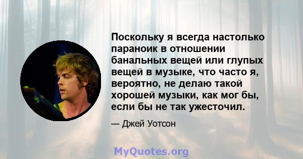 Поскольку я всегда настолько параноик в отношении банальных вещей или глупых вещей в музыке, что часто я, вероятно, не делаю такой хорошей музыки, как мог бы, если бы не так ужесточил.