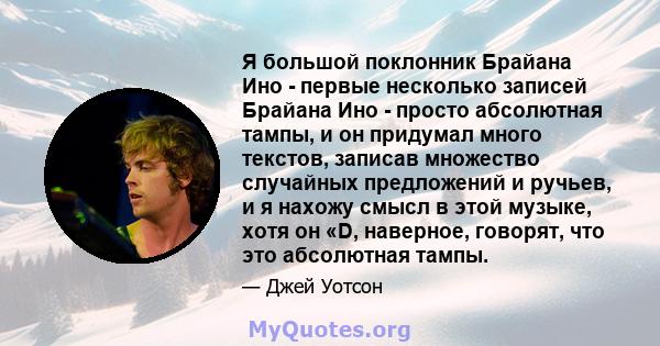 Я большой поклонник Брайана Ино - первые несколько записей Брайана Ино - просто абсолютная тампы, и он придумал много текстов, записав множество случайных предложений и ручьев, и я нахожу смысл в этой музыке, хотя он