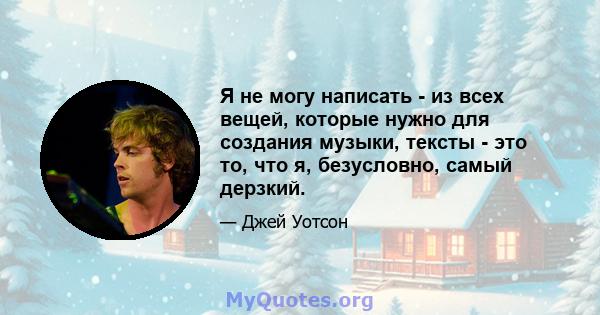 Я не могу написать - из всех вещей, которые нужно для создания музыки, тексты - это то, что я, безусловно, самый дерзкий.