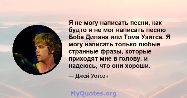 Я не могу написать песни, как будто я не мог написать песню Боба Дилана или Тома Уэйтса. Я могу написать только любые странные фразы, которые приходят мне в голову, и надеюсь, что они хороши.