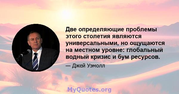 Две определяющие проблемы этого столетия являются универсальными, но ощущаются на местном уровне: глобальный водный кризис и бум ресурсов.