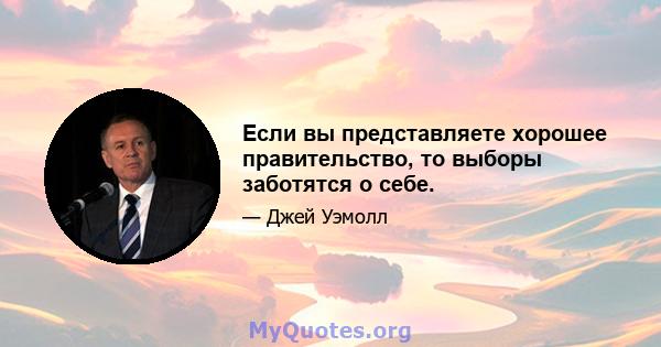 Если вы представляете хорошее правительство, то выборы заботятся о себе.