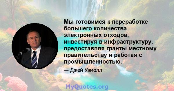 Мы готовимся к переработке большего количества электронных отходов, инвестируя в инфраструктуру, предоставляя гранты местному правительству и работая с промышленностью.