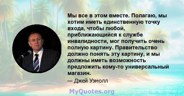 Мы все в этом вместе. Полагаю, мы хотим иметь единственную точку входа, чтобы любой, приближающийся к службе инвалидности, мог получить очень полную картину. Правительство должно понять эту картину, и мы должны иметь