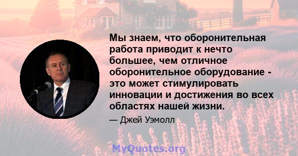 Мы знаем, что оборонительная работа приводит к нечто большее, чем отличное оборонительное оборудование - это может стимулировать инновации и достижения во всех областях нашей жизни.