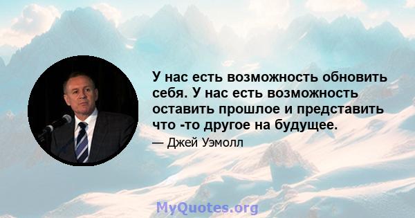 У нас есть возможность обновить себя. У нас есть возможность оставить прошлое и представить что -то другое на будущее.