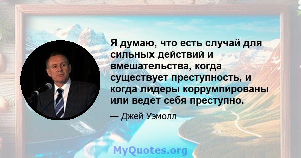 Я думаю, что есть случай для сильных действий и вмешательства, когда существует преступность, и когда лидеры коррумпированы или ведет себя преступно.