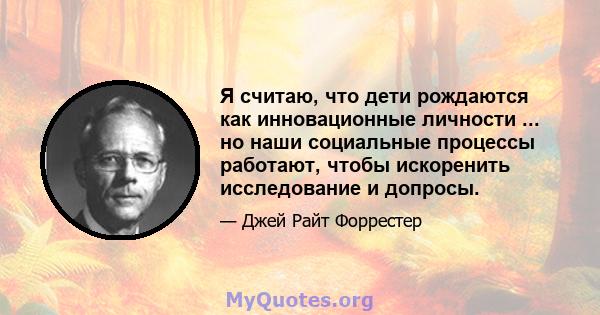 Я считаю, что дети рождаются как инновационные личности ... но наши социальные процессы работают, чтобы искоренить исследование и допросы.