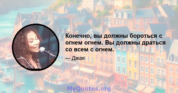 Конечно, вы должны бороться с огнем огнем. Вы должны драться со всем с огнем.