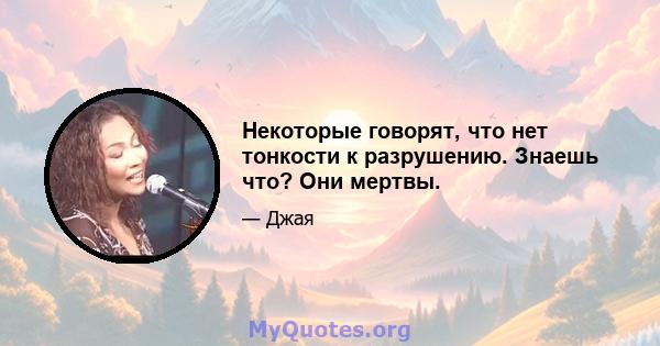 Некоторые говорят, что нет тонкости к разрушению. Знаешь что? Они мертвы.