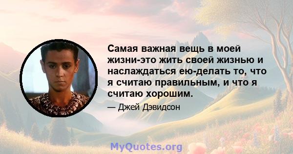 Самая важная вещь в моей жизни-это жить своей жизнью и наслаждаться ею-делать то, что я считаю правильным, и что я считаю хорошим.