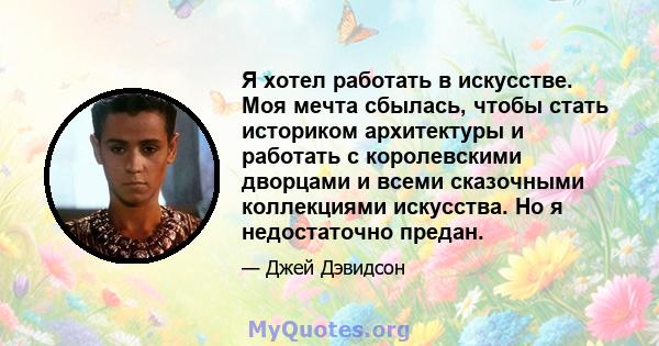 Я хотел работать в искусстве. Моя мечта сбылась, чтобы стать историком архитектуры и работать с королевскими дворцами и всеми сказочными коллекциями искусства. Но я недостаточно предан.