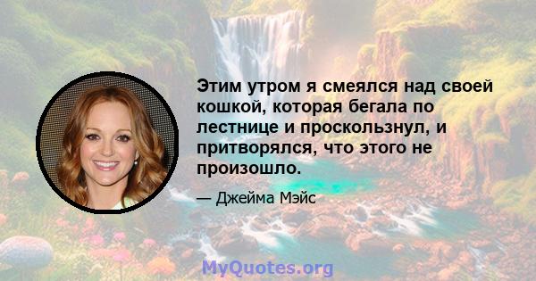 Этим утром я смеялся над своей кошкой, которая бегала по лестнице и проскользнул, и притворялся, что этого не произошло.