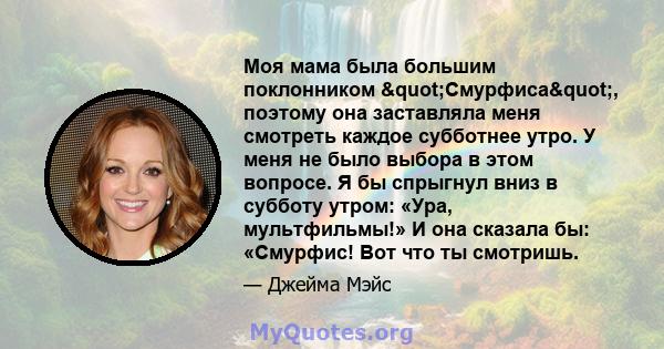 Моя мама была большим поклонником "Смурфиса", поэтому она заставляла меня смотреть каждое субботнее утро. У меня не было выбора в этом вопросе. Я бы спрыгнул вниз в субботу утром: «Ура, мультфильмы!» И она