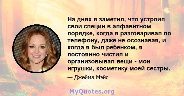 На днях я заметил, что устроил свои специи в алфавитном порядке, когда я разговаривал по телефону, даже не осознавая, и когда я был ребенком, я постоянно чистил и организовывал вещи - мои игрушки, косметику моей сестры.