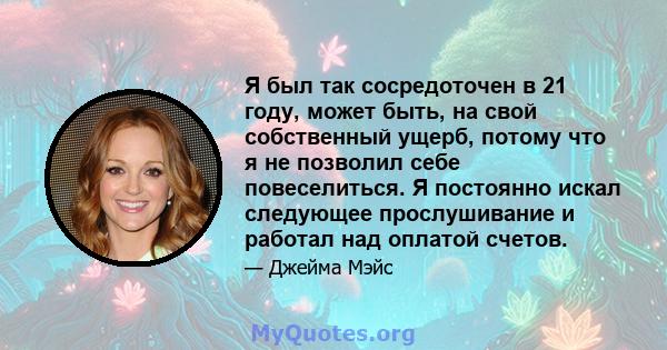 Я был так сосредоточен в 21 году, может быть, на свой собственный ущерб, потому что я не позволил себе повеселиться. Я постоянно искал следующее прослушивание и работал над оплатой счетов.