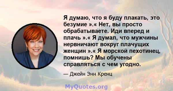 Я думаю, что я буду плакать, это безумие ».« Нет, вы просто обрабатываете. Иди вперед и плачь ».« Я думал, что мужчины нервничают вокруг плачущих женщин ».« Я морской пехотинец, помнишь? Мы обучены справляться с чем