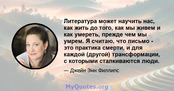 Литература может научить нас, как жить до того, как мы живем и как умереть, прежде чем мы умрем. Я считаю, что письмо - это практика смерти, и для каждой (другой) трансформации, с которыми сталкиваются люди.