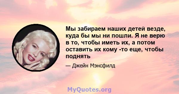 Мы забираем наших детей везде, куда бы мы ни пошли. Я не верю в то, чтобы иметь их, а потом оставить их кому -то еще, чтобы поднять