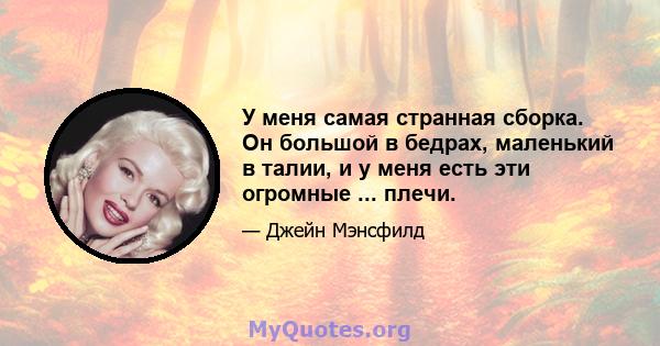 У меня самая странная сборка. Он большой в бедрах, маленький в талии, и у меня есть эти огромные ... плечи.