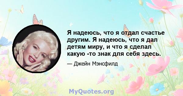 Я надеюсь, что я отдал счастье другим. Я надеюсь, что я дал детям миру, и что я сделал какую -то знак для себя здесь.