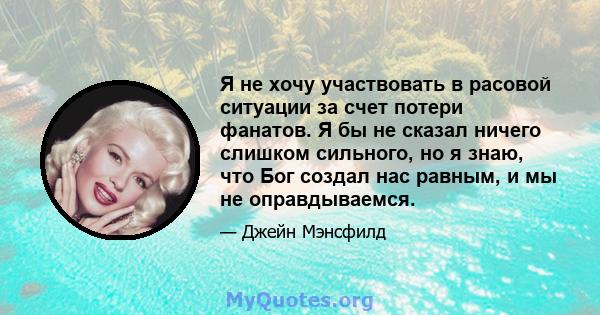 Я не хочу участвовать в расовой ситуации за счет потери фанатов. Я бы не сказал ничего слишком сильного, но я знаю, что Бог создал нас равным, и мы не оправдываемся.