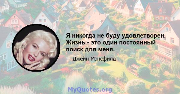 Я никогда не буду удовлетворен. Жизнь - это один постоянный поиск для меня.