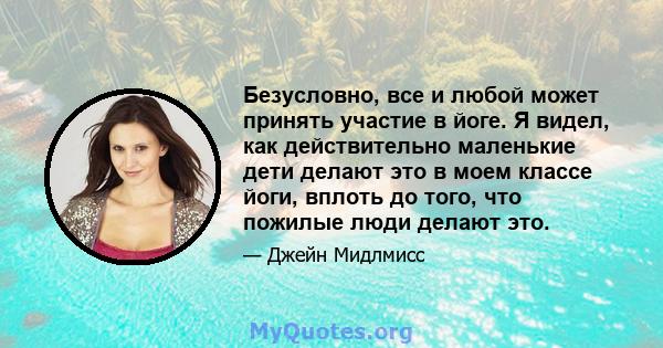 Безусловно, все и любой может принять участие в йоге. Я видел, как действительно маленькие дети делают это в моем классе йоги, вплоть до того, что пожилые люди делают это.