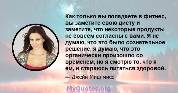 Как только вы попадаете в фитнес, вы заметите свою диету и заметите, что некоторые продукты не совсем согласны с вами. Я не думаю, что это было сознательное решение, я думаю, что это органически произошло со временем,