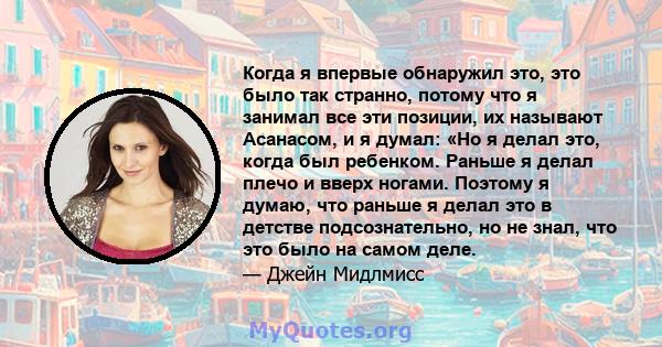 Когда я впервые обнаружил это, это было так странно, потому что я занимал все эти позиции, их называют Асанасом, и я думал: «Но я делал это, когда был ребенком. Раньше я делал плечо и вверх ногами. Поэтому я думаю, что