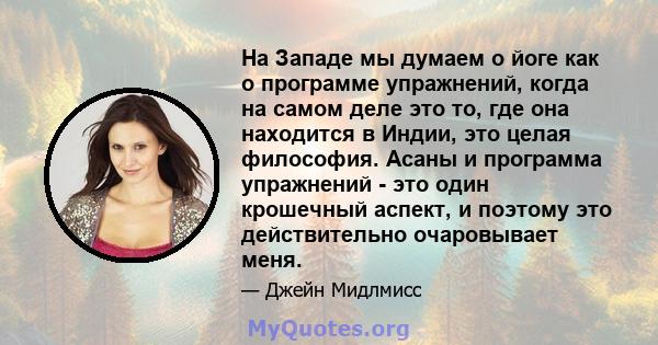 На Западе мы думаем о йоге как о программе упражнений, когда на самом деле это то, где она находится в Индии, это целая философия. Асаны и программа упражнений - это один крошечный аспект, и поэтому это действительно