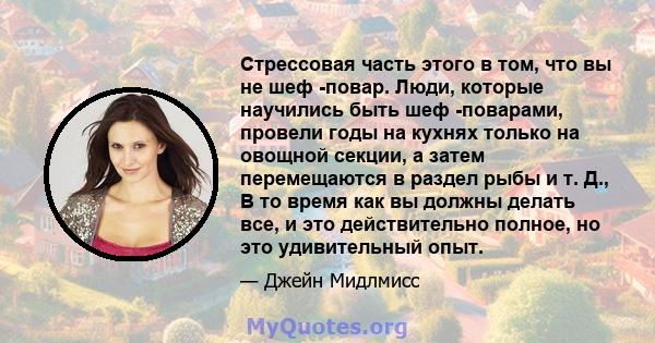 Стрессовая часть этого в том, что вы не шеф -повар. Люди, которые научились быть шеф -поварами, провели годы на кухнях только на овощной секции, а затем перемещаются в раздел рыбы и т. Д., В то время как вы должны