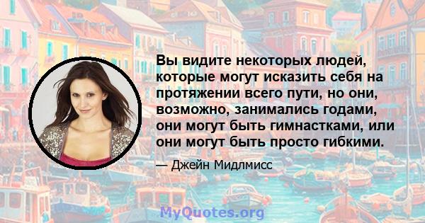 Вы видите некоторых людей, которые могут исказить себя на протяжении всего пути, но они, возможно, занимались годами, они могут быть гимнастками, или они могут быть просто гибкими.