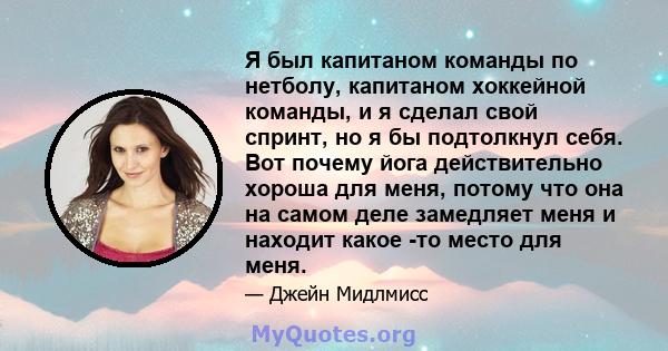 Я был капитаном команды по нетболу, капитаном хоккейной команды, и я сделал свой спринт, но я бы подтолкнул себя. Вот почему йога действительно хороша для меня, потому что она на самом деле замедляет меня и находит