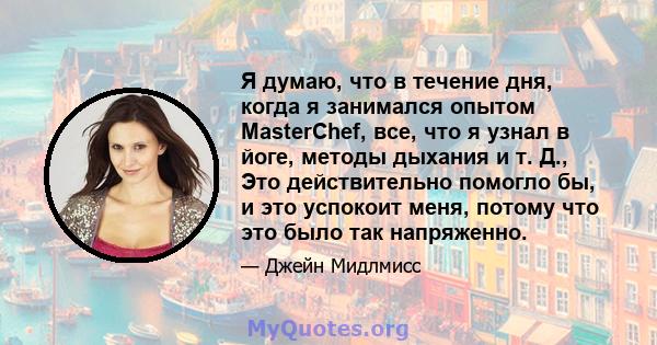 Я думаю, что в течение дня, когда я занимался опытом MasterChef, все, что я узнал в йоге, методы дыхания и т. Д., Это действительно помогло бы, и это успокоит меня, потому что это было так напряженно.