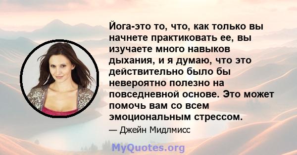 Йога-это то, что, как только вы начнете практиковать ее, вы изучаете много навыков дыхания, и я думаю, что это действительно было бы невероятно полезно на повседневной основе. Это может помочь вам со всем эмоциональным