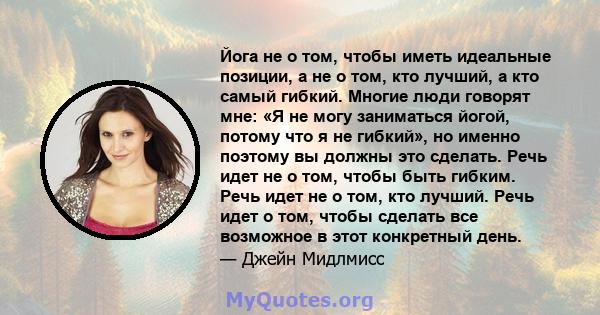 Йога не о том, чтобы иметь идеальные позиции, а не о том, кто лучший, а кто самый гибкий. Многие люди говорят мне: «Я не могу заниматься йогой, потому что я не гибкий», но именно поэтому вы должны это сделать. Речь идет 