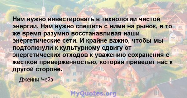 Нам нужно инвестировать в технологии чистой энергии. Нам нужно спешить с ними на рынок, в то же время разумно восстанавливая наши энергетические сети. И крайне важно, чтобы мы подтолкнули к культурному сдвигу от