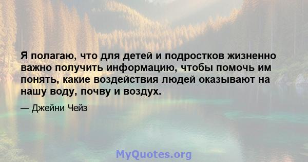 Я полагаю, что для детей и подростков жизненно важно получить информацию, чтобы помочь им понять, какие воздействия людей оказывают на нашу воду, почву и воздух.