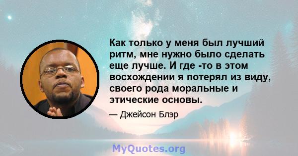 Как только у меня был лучший ритм, мне нужно было сделать еще лучше. И где -то в этом восхождении я потерял из виду, своего рода моральные и этические основы.