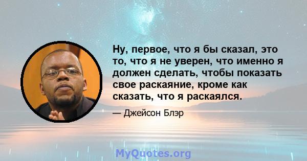 Ну, первое, что я бы сказал, это то, что я не уверен, что именно я должен сделать, чтобы показать свое раскаяние, кроме как сказать, что я раскаялся.