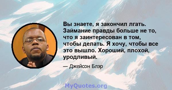 Вы знаете, я закончил лгать. Займание правды больше не то, что я заинтересован в том, чтобы делать. Я хочу, чтобы все это вышло. Хороший, плохой, уродливый.