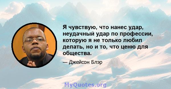 Я чувствую, что нанес удар, неудачный удар по профессии, которую я не только любил делать, но и то, что ценю для общества.