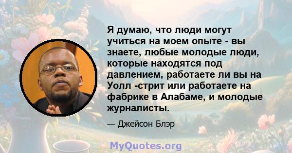 Я думаю, что люди могут учиться на моем опыте - вы знаете, любые молодые люди, которые находятся под давлением, работаете ли вы на Уолл -стрит или работаете на фабрике в Алабаме, и молодые журналисты.