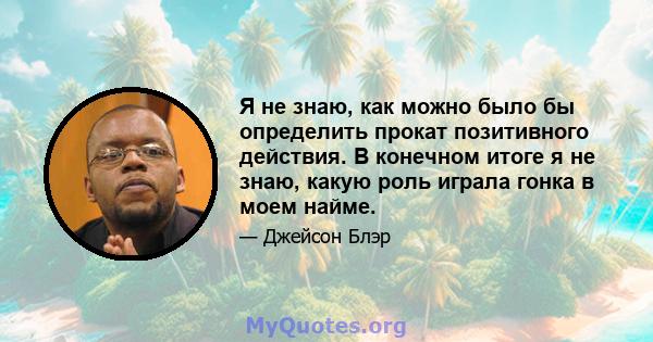 Я не знаю, как можно было бы определить прокат позитивного действия. В конечном итоге я не знаю, какую роль играла гонка в моем найме.