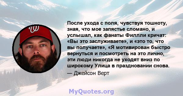 После ухода с поля, чувствуя тошноту, зная, что мое запястье сломано, и услышал, как фанаты Филлли кричат: «Вы это заслуживаете», и «это то, что вы получаете», «Я мотивирован быстро вернуться и посмотреть на это лично,