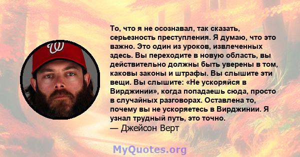 То, что я не осознавал, так сказать, серьезность преступления. Я думаю, что это важно. Это один из уроков, извлеченных здесь. Вы переходите в новую область, вы действительно должны быть уверены в том, каковы законы и