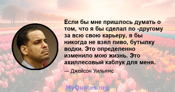 Если бы мне пришлось думать о том, что я бы сделал по -другому за всю свою карьеру, я бы никогда не взял пиво, бутылку водки. Это определенно изменило мою жизнь. Это ахиллесовый каблук для меня.