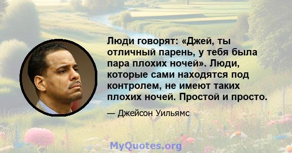 Люди говорят: «Джей, ты отличный парень, у тебя была пара плохих ночей». Люди, которые сами находятся под контролем, не имеют таких плохих ночей. Простой и просто.